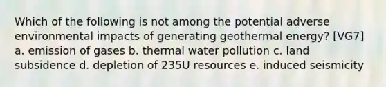 Which of the following is not among the potential adverse environmental impacts of generating geothermal energy? [VG7] a. emission of gases b. thermal water pollution c. land subsidence d. depletion of 235U resources e. induced seismicity