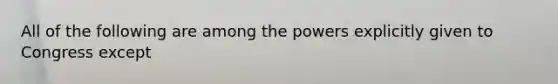 All of the following are among the powers explicitly given to Congress except