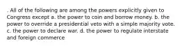 . All of the following are among the powers explicitly given to Congress except a. the power to coin and borrow money. b. the power to override a presidential veto with a simple majority vote. c. the power to declare war. d. the power to regulate interstate and foreign commerce