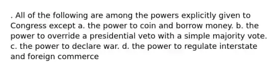 . All of the following are among the powers explicitly given to Congress except a. the power to coin and borrow money. b. the power to override a presidential veto with a simple majority vote. c. the power to declare war. d. the power to regulate interstate and foreign commerce