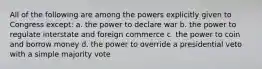 All of the following are among the powers explicitly given to Congress except: a. the power to declare war b. the power to regulate interstate and foreign commerce c. the power to coin and borrow money d. the power to override a presidential veto with a simple majority vote