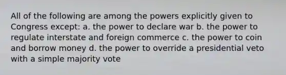 All of the following are among the powers explicitly given to Congress except: a. the power to declare war b. the power to regulate interstate and foreign commerce c. the power to coin and borrow money d. the power to override a presidential veto with a simple majority vote