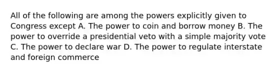 All of the following are among the powers explicitly given to Congress except A. The power to coin and borrow money B. The power to override a presidential veto with a simple majority vote C. The power to declare war D. The power to regulate interstate and foreign commerce