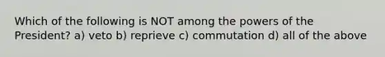 Which of the following is NOT among the powers of the President? a) veto b) reprieve c) commutation d) all of the above