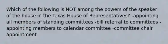 Which of the following is NOT among the powers of the speaker of the house in the Texas House of Representatives? -appointing all members of standing committees -bill referral to committees -appointing members to calendar committee -committee chair appointment