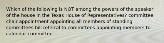 Which of the following is NOT among the powers of the speaker of the house in the Texas House of Representatives? committee chair appointment appointing all members of standing committees bill referral to committees appointing members to calendar committee