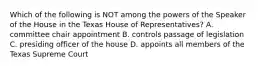 Which of the following is NOT among the powers of the Speaker of the House in the Texas House of Representatives? A. committee chair appointment B. controls passage of legislation C. presiding officer of the house D. appoints all members of the Texas Supreme Court