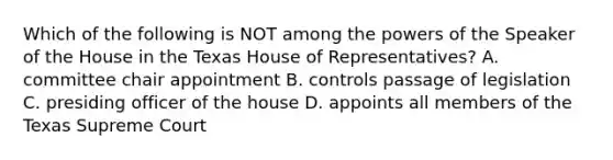 Which of the following is NOT among the powers of the Speaker of the House in the Texas House of Representatives? A. committee chair appointment B. controls passage of legislation C. presiding officer of the house D. appoints all members of the Texas Supreme Court