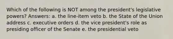 Which of the following is NOT among the president's legislative powers? Answers: a. the line-item veto b. the State of the Union address c. executive orders d. the vice president's role as presiding officer of the Senate e. the presidential veto