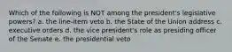 Which of the following is NOT among the president's legislative powers? a. the line-item veto b. the State of the Union address c. executive orders d. the vice president's role as presiding officer of the Senate e. the presidential veto