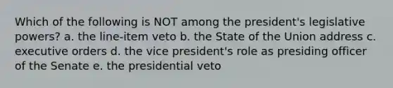 Which of the following is NOT among the president's legislative powers? a. the line-item veto b. the State of the Union address c. executive orders d. the vice president's role as presiding officer of the Senate e. the presidential veto