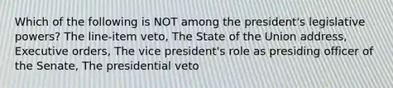 Which of the following is NOT among the president's legislative powers? The line-item veto, The State of the Union address, Executive orders, The vice president's role as presiding officer of the Senate, The presidential veto