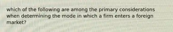 which of the following are among the primary considerations when determining the mode in which a firm enters a foreign market?