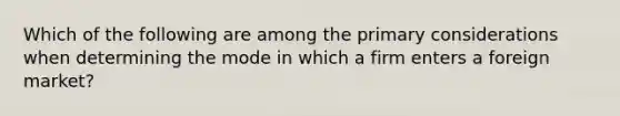 Which of the following are among the primary considerations when determining the mode in which a firm enters a foreign market?