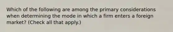 Which of the following are among the primary considerations when determining the mode in which a firm enters a foreign market? (Check all that apply.)