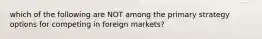 which of the following are NOT among the primary strategy options for competing in foreign markets?