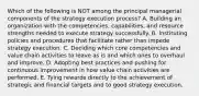 Which of the following is NOT among the principal managerial components of the strategy execution process? A. Building an organization with the competencies, capabilities, and resource strengths needed to execute strategy successfully. B. Instituting policies and procedures that facilitate rather than impede strategy execution. C. Deciding which core competencies and value chain activities to leave as is and which ones to overhaul and improve. D. Adopting best practices and pushing for continuous improvement in how value chain activities are performed. E. Tying rewards directly to the achievement of strategic and financial targets and to good strategy execution.