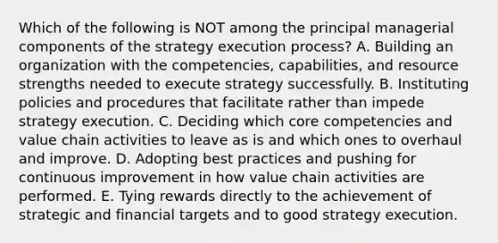 Which of the following is NOT among the principal managerial components of the strategy execution process? A. Building an organization with the competencies, capabilities, and resource strengths needed to execute strategy successfully. B. Instituting policies and procedures that facilitate rather than impede strategy execution. C. Deciding which core competencies and value chain activities to leave as is and which ones to overhaul and improve. D. Adopting best practices and pushing for continuous improvement in how value chain activities are performed. E. Tying rewards directly to the achievement of strategic and financial targets and to good strategy execution.