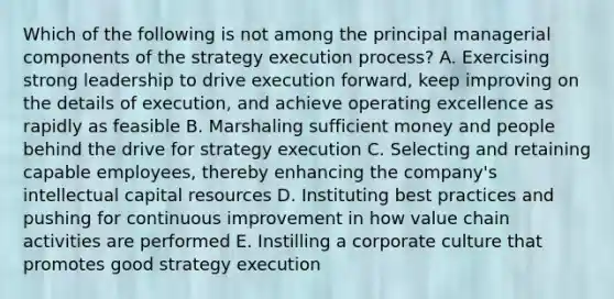 Which of the following is not among the principal managerial components of the strategy execution process? A. Exercising strong leadership to drive execution forward, keep improving on the details of execution, and achieve operating excellence as rapidly as feasible B. Marshaling sufficient money and people behind the drive for strategy execution C. Selecting and retaining capable employees, thereby enhancing the company's intellectual capital resources D. Instituting best practices and pushing for continuous improvement in how value chain activities are performed E. Instilling a corporate culture that promotes good strategy execution