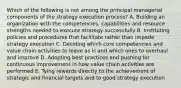 Which of the following is not among the principal managerial components of the strategy execution process? A. Building an organization with the competencies, capabilities and resource strengths needed to execute strategy successfully B. Instituting policies and procedures that facilitate rather than impede strategy execution C. Deciding which core competencies and value chain activities to leave as is and which ones to overhaul and improve D. Adopting best practices and pushing for continuous improvement in how value chain activities are performed E. Tying rewards directly to the achievement of strategic and financial targets and to good strategy execution