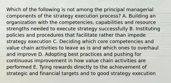 Which of the following is not among the principal managerial components of the strategy execution process? A. Building an organization with the competencies, capabilities and resource strengths needed to execute strategy successfully B. Instituting policies and procedures that facilitate rather than impede strategy execution C. Deciding which core competencies and value chain activities to leave as is and which ones to overhaul and improve D. Adopting best practices and pushing for continuous improvement in how value chain activities are performed E. Tying rewards directly to the achievement of strategic and financial targets and to good strategy execution