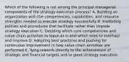 Which of the following is not among the principal managerial components of the strategy execution process? A. Building an organization with the competencies, capabilities, and resource strengths needed to execute strategy successfully B. Instituting policies and procedures that facilitate rather than impede strategy execution C. Deciding which core competencies and value chain activities to leave as is and which ones to overhaul and improve D. Adopting best practices and pushing for continuous improvement in how value chain activities are performed E. Tying rewards directly to the achievement of strategic and financial targets and to good strategy execution