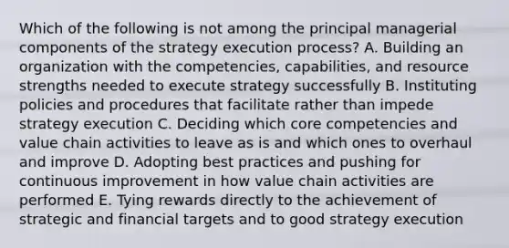 Which of the following is not among the principal managerial components of the strategy execution process? A. Building an organization with the competencies, capabilities, and resource strengths needed to execute strategy successfully B. Instituting policies and procedures that facilitate rather than impede strategy execution C. Deciding which <a href='https://www.questionai.com/knowledge/kgH5Q32utK-core-competencies' class='anchor-knowledge'>core competencies</a> and value chain activities to leave as is and which ones to overhaul and improve D. Adopting best practices and pushing for <a href='https://www.questionai.com/knowledge/k06RvYjkS3-continuous-improvement' class='anchor-knowledge'>continuous improvement</a> in how value chain activities are performed E. Tying rewards directly to the achievement of strategic and financial targets and to good strategy execution