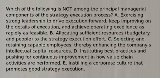 Which of the following is NOT among the principal managerial components of the strategy execution process? A. Exercising strong leadership to drive execution forward, keep improving on the details of execution, and achieve operating excellence as rapidly as feasible. B. Allocating sufficient resources (budgetary and people) to the strategy execution effort. C. Selecting and retaining capable employees, thereby enhancing the company's intellectual capital resources. D. Instituting best practices and pushing for continuous improvement in how value chain activities are performed. E. Instilling a corporate culture that promotes good strategy execution.