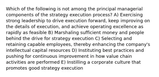 Which of the following is not among the principal managerial components of the strategy execution process? A) Exercising strong leadership to drive execution forward, keep improving on the details of execution, and achieve operating excellence as rapidly as feasible B) Marshaling sufficient money and people behind the drive for strategy execution C) Selecting and retaining capable employees, thereby enhancing the company's intellectual capital resources D) Instituting best practices and pushing for continuous improvement in how value chain activities are performed E) Instilling a corporate culture that promotes good strategy execution