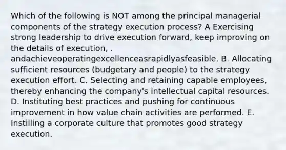 Which of the following is NOT among the principal managerial components of the strategy execution process? A Exercising strong leadership to drive execution forward, keep improving on the details of execution, . andachieveoperatingexcellenceasrapidlyasfeasible. B. Allocating sufficient resources (budgetary and people) to the strategy execution effort. C. Selecting and retaining capable employees, thereby enhancing the company's intellectual capital resources. D. Instituting best practices and pushing for continuous improvement in how value chain activities are performed. E. Instilling a corporate culture that promotes good strategy execution.