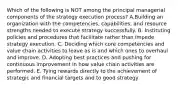 Which of the following is NOT among the principal managerial components of the strategy execution process? A.Building an organization with the competencies, capabilities, and resource strengths needed to execute strategy successfully. B. Instituting policies and procedures that facilitate rather than impede strategy execution. C. Deciding which core competencies and value chain activities to leave as is and which ones to overhaul and improve. D. Adopting best practices and pushing for continuous improvement in how value chain activities are performed. E. Tying rewards directly to the achievement of strategic and financial targets and to good strategy