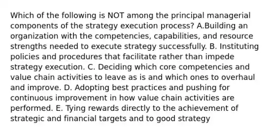 Which of the following is NOT among the principal managerial components of the strategy execution process? A.Building an organization with the competencies, capabilities, and resource strengths needed to execute strategy successfully. B. Instituting policies and procedures that facilitate rather than impede strategy execution. C. Deciding which core competencies and value chain activities to leave as is and which ones to overhaul and improve. D. Adopting best practices and pushing for continuous improvement in how value chain activities are performed. E. Tying rewards directly to the achievement of strategic and financial targets and to good strategy