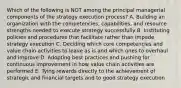 Which of the following is NOT among the principal managerial components of the strategy execution process? A. Building an organization with the competencies, capabilities, and resource strengths needed to execute strategy successfully B. Instituting policies and procedures that facilitate rather than impede strategy execution C. Deciding which core competencies and value chain activities to leave as is and which ones to overhaul and improve D. Adopting best practices and pushing for continuous improvement in how value chain activities are performed E. Tying rewards directly to the achievement of strategic and financial targets and to good strategy execution