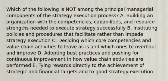 Which of the following is NOT among the principal managerial components of the strategy execution process? A. Building an organization with the competencies, capabilities, and resource strengths needed to execute strategy successfully B. Instituting policies and procedures that facilitate rather than impede strategy execution C. Deciding which core competencies and value chain activities to leave as is and which ones to overhaul and improve D. Adopting best practices and pushing for continuous improvement in how value chain activities are performed E. Tying rewards directly to the achievement of strategic and financial targets and to good strategy execution