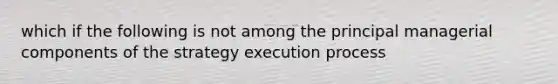 which if the following is not among the principal managerial components of the strategy execution process