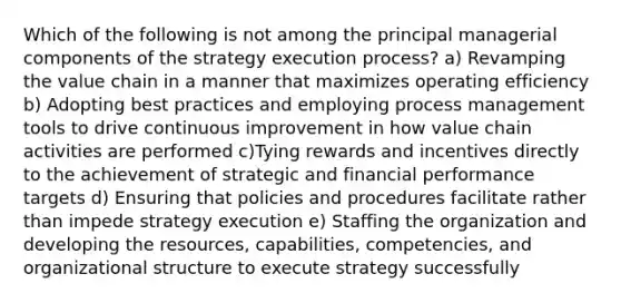 Which of the following is not among the principal managerial components of the strategy execution process? a) Revamping the value chain in a manner that maximizes operating efficiency b) Adopting best practices and employing process management tools to drive continuous improvement in how value chain activities are performed c)Tying rewards and incentives directly to the achievement of strategic and financial performance targets d) Ensuring that policies and procedures facilitate rather than impede strategy execution e) Staffing the organization and developing the resources, capabilities, competencies, and organizational structure to execute strategy successfully