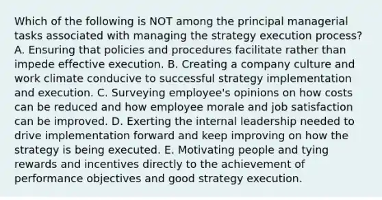 Which of the following is NOT among the principal managerial tasks associated with managing the strategy execution process? A. Ensuring that policies and procedures facilitate rather than impede effective execution. B. Creating a company culture and work climate conducive to successful strategy implementation and execution. C. Surveying employee's opinions on how costs can be reduced and how employee morale and job satisfaction can be improved. D. Exerting the internal leadership needed to drive implementation forward and keep improving on how the strategy is being executed. E. Motivating people and tying rewards and incentives directly to the achievement of performance objectives and good strategy execution.