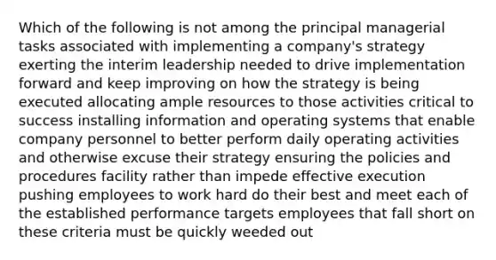 Which of the following is not among the principal managerial tasks associated with implementing a company's strategy exerting the interim leadership needed to drive implementation forward and keep improving on how the strategy is being executed allocating ample resources to those activities critical to success installing information and operating systems that enable company personnel to better perform daily operating activities and otherwise excuse their strategy ensuring the policies and procedures facility rather than impede effective execution pushing employees to work hard do their best and meet each of the established performance targets employees that fall short on these criteria must be quickly weeded out