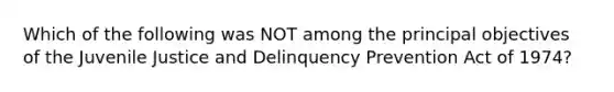 Which of the following was NOT among the principal objectives of the Juvenile Justice and Delinquency Prevention Act of 1974?