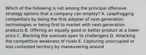 Which of the following is not among the principal offensive strategy options that a company can employ? A. Leapfrogging competitors by being the first adopter of next-generation technologies or being first to market with next-generation products B. Offering an equally good or better product at a lower price C. Blocking the avenues open to challengers D. Attacking the competitive weakness of rivals E. Capturing unoccupied or less contested territory by maneuvering around