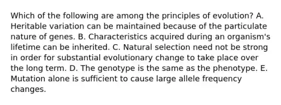 Which of the following are among the principles of evolution? A. Heritable variation can be maintained because of the particulate nature of genes. B. Characteristics acquired during an organism's lifetime can be inherited. C. Natural selection need not be strong in order for substantial evolutionary change to take place over the long term. D. The genotype is the same as the phenotype. E. Mutation alone is sufficient to cause large allele frequency changes.