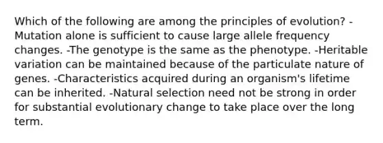 Which of the following are among the principles of evolution? -Mutation alone is sufficient to cause large allele frequency changes. -The genotype is the same as the phenotype. -Heritable variation can be maintained because of the particulate nature of genes. -Characteristics acquired during an organism's lifetime can be inherited. -Natural selection need not be strong in order for substantial evolutionary change to take place over the long term.