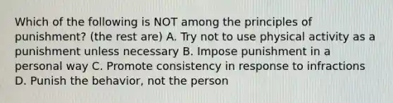 Which of the following is NOT among the principles of punishment? (the rest are) A. Try not to use physical activity as a punishment unless necessary B. Impose punishment in a personal way C. Promote consistency in response to infractions D. Punish the behavior, not the person