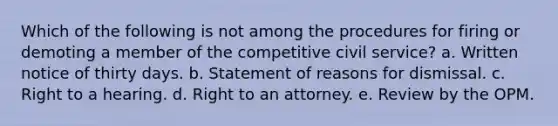 Which of the following is not among the procedures for firing or demoting a member of the competitive civil service? a. Written notice of thirty days. b. Statement of reasons for dismissal. c. Right to a hearing. d. Right to an attorney. e. Review by the OPM.