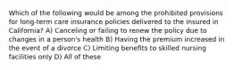 Which of the following would be among the prohibited provisions for long-term care insurance policies delivered to the insured in California? A) Canceling or failing to renew the policy due to changes in a person's health B) Having the premium increased in the event of a divorce C) Limiting benefits to skilled nursing facilities only D) All of these