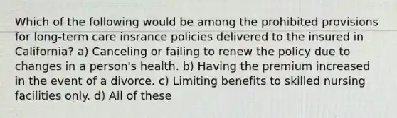 Which of the following would be among the prohibited provisions for long-term care insrance policies delivered to the insured in California? a) Canceling or failing to renew the policy due to changes in a person's health. b) Having the premium increased in the event of a divorce. c) Limiting benefits to skilled nursing facilities only. d) All of these