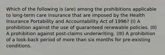 Which of the following is (are) among the prohibitions applicable to long-term care insurance that are imposed by the Health Insurance Portability and Accountability Act of 1996? (I) A prohibition against the use of guaranteed renewable policies. (II) A prohibition against post-claims underwriting. (III) A prohibition of a look-back period of more than six months for pre-existing conditions.