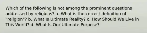 Which of the following is not among the prominent questions addressed by religions? a. What is the correct definition of "religion"? b. What Is Ultimate Reality? c. How Should We Live in This World? d. What Is Our Ultimate Purpose?