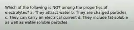 Which of the following is NOT among the properties of electrolytes? a. They attract water b. They are charged particles c. They can carry an electrical current d. They include fat-soluble as well as water-soluble particles