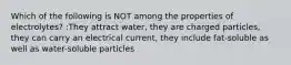 Which of the following is NOT among the properties of electrolytes? :They attract water, they are charged particles, they can carry an electrical current, they include fat-soluble as well as water-soluble particles